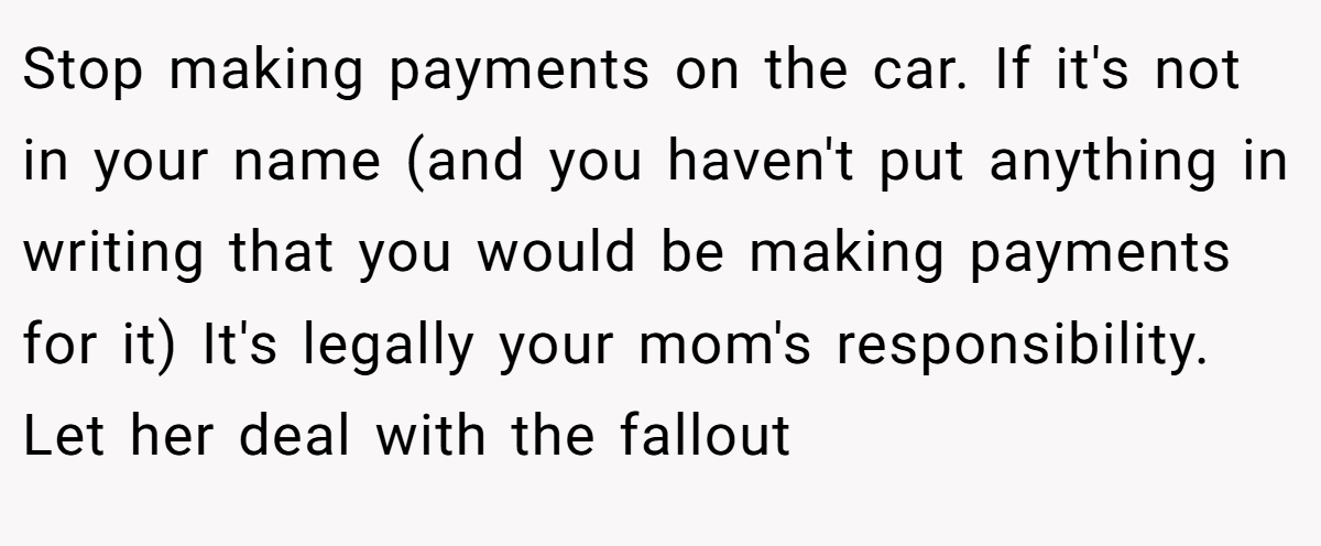 Stop making payments on the car. If it's not in your name (and you haven't put anything in writing that you would be making payments for it) It's legally your mom's responsibility. Let her deal with the fallout