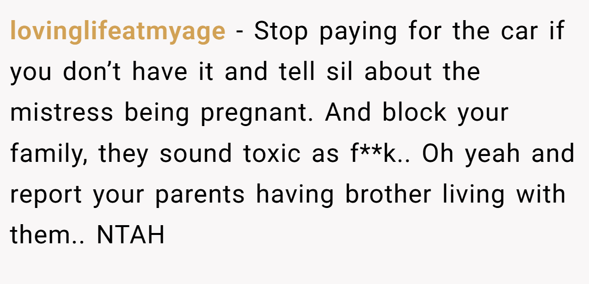 lovinglifeatmyage − Stop paying for the car if you don’t have it and tell sil about the mistress being pregnant. And block your family, they sound toxic as f**k.. Oh yeah and report your parents having brother living with them.. NTAH