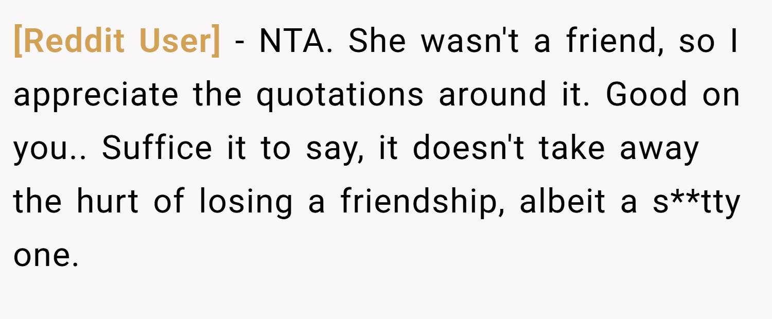 [Reddit User] − NTA. She wasn't a friend, so I appreciate the quotations around it. Good on you.. Suffice it to say, it doesn't take away the hurt of losing a friendship, albeit a s**tty one.