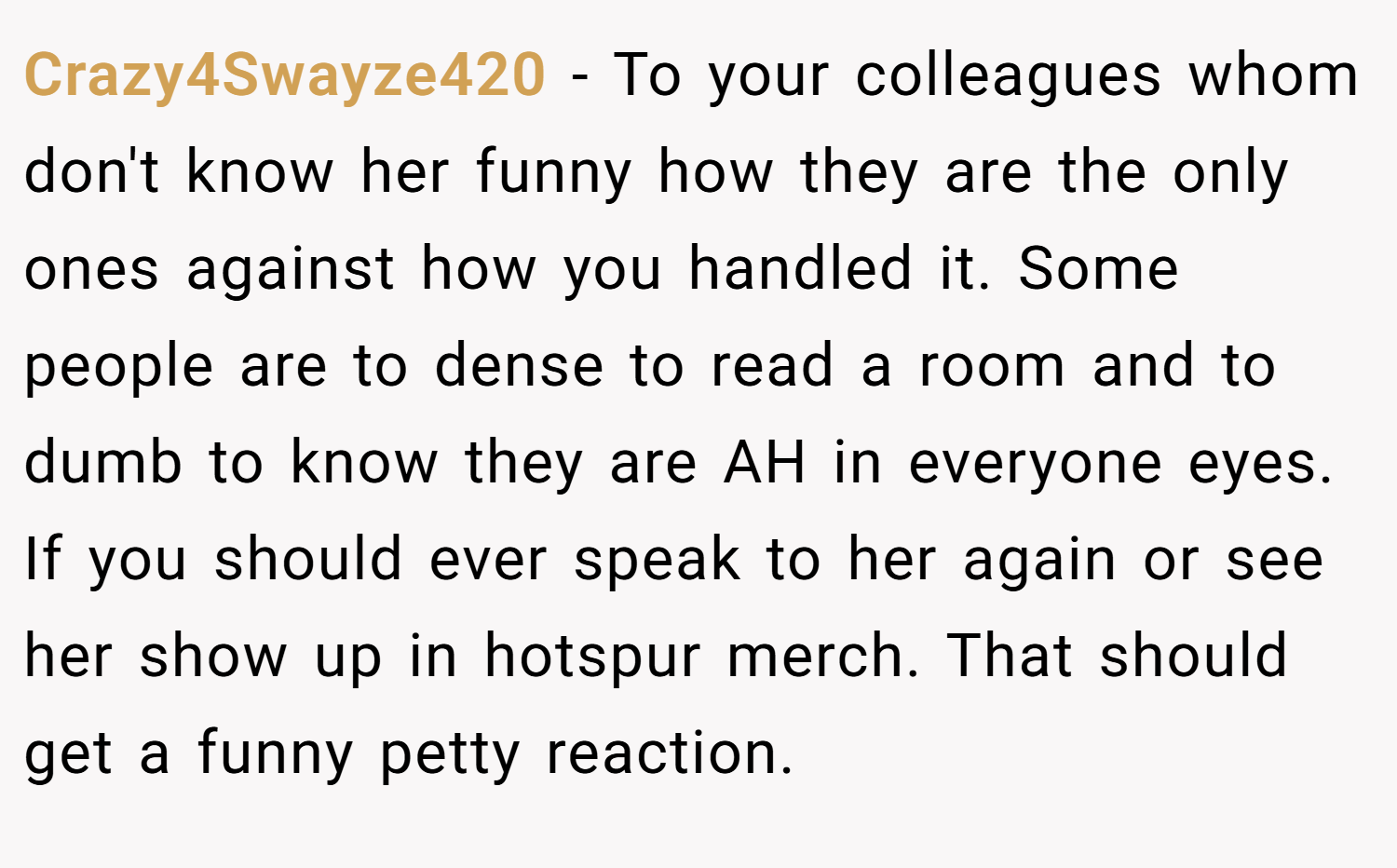 Crazy4Swayze420 − To your colleagues whom don't know her funny how they are the only ones against how you handled it. Some people are to dense to read a room and to dumb to know they are AH in everyone eyes. If you should ever speak to her again or see her show up in hotspur merch. That should get a funny petty reaction.