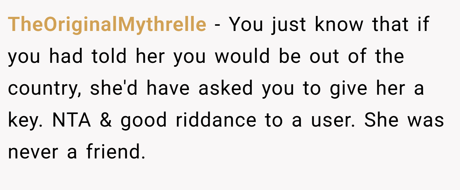 TheOriginalMythrelle − You just know that if you had told her you would be out of the country, she'd have asked you to give her a key. NTA & good riddance to a user. She was never a friend.