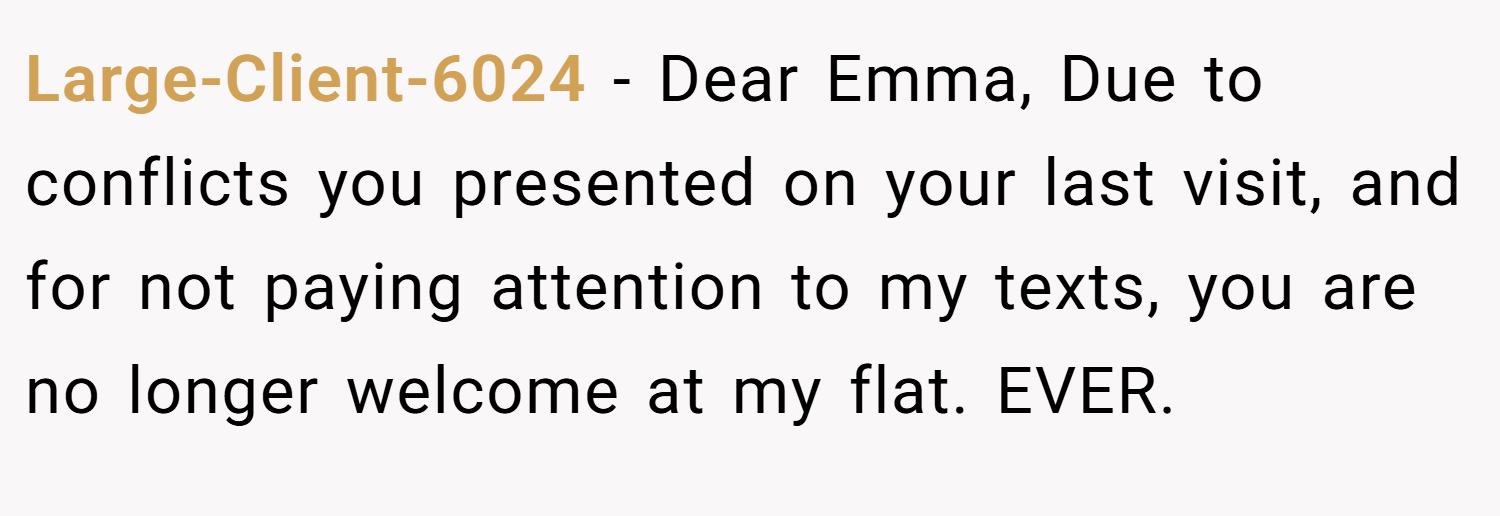 Large-Client-6024 − Dear Emma, Due to conflicts you presented on your last visit, and for not paying attention to my texts, you are no longer welcome at my flat. EVER.