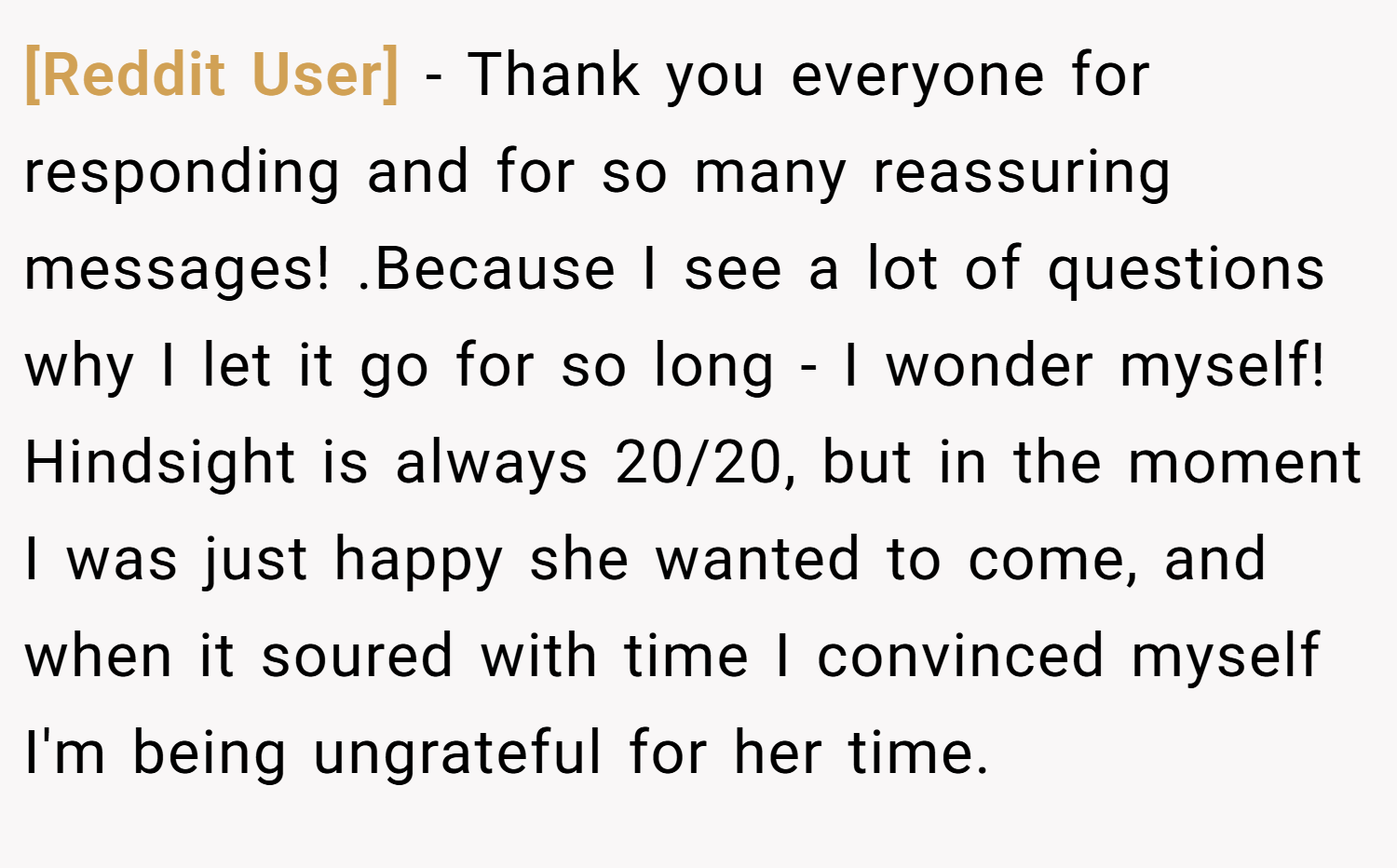 [Reddit User] − Thank you everyone for responding and for so many reassuring messages! .Because I see a lot of questions why I let it go for so long - I wonder myself! Hindsight is always 20/20, but in the moment I was just happy she wanted to come, and when it soured with time I convinced myself I'm being ungrateful for her time. 