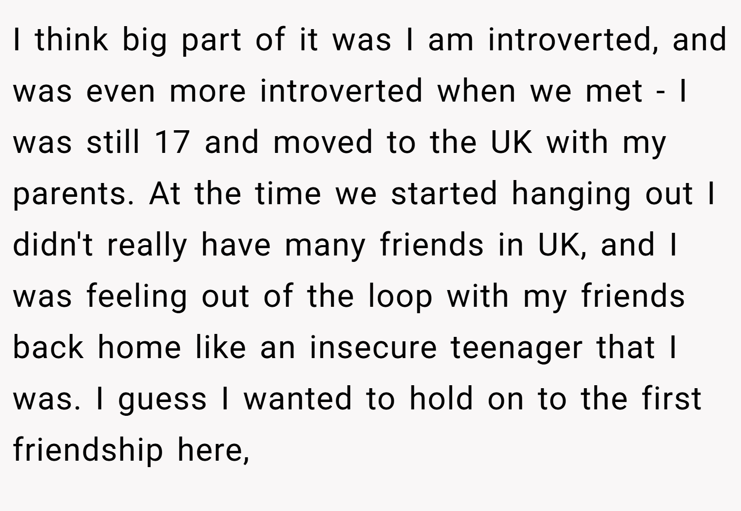 I think big part of it was I am introverted, and was even more introverted when we met - I was still 17 and moved to the UK with my parents. At the time we started hanging out I didn't really have many friends in UK, and I was feeling out of the loop with my friends back home like an insecure teenager that I was. I guess I wanted to hold on to the first friendship here,