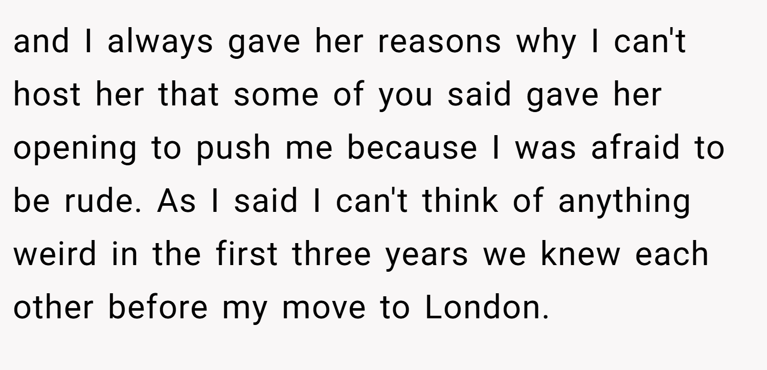 and I always gave her reasons why I can't host her that some of you said gave her opening to push me because I was afraid to be rude. As I said I can't think of anything weird in the first three years we knew each other before my move to London.
