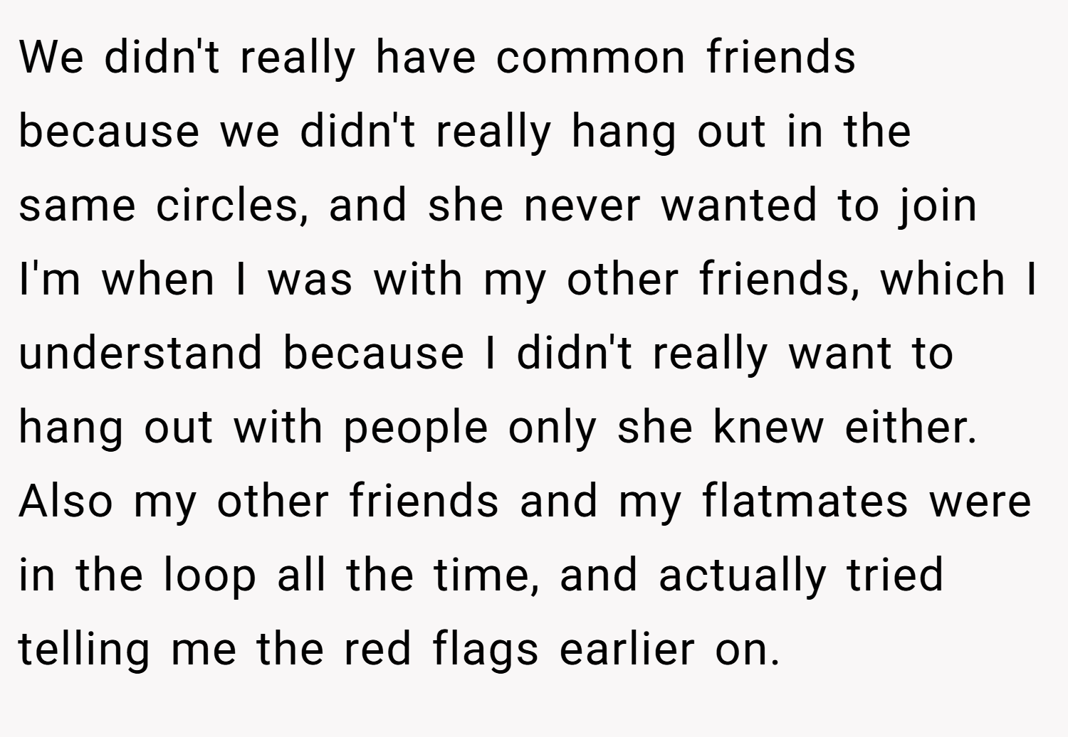We didn't really have common friends because we didn't really hang out in the same circles, and she never wanted to join I'm when I was with my other friends, which I understand because I didn't really want to hang out with people only she knew either.  Also my other friends and my flatmates were in the loop all the time, and actually tried telling me the red flags earlier on.