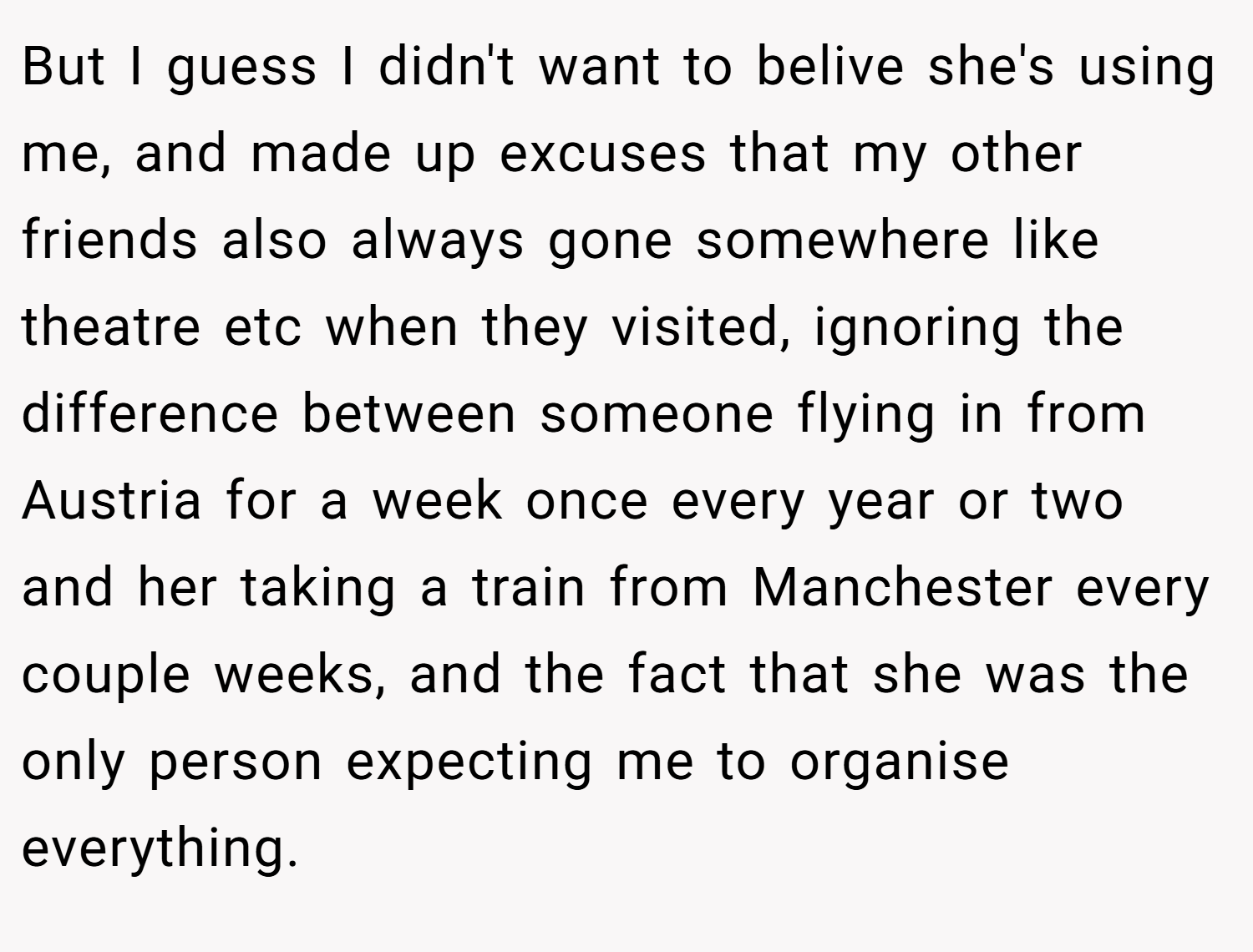 But I guess I didn't want to belive she's using me, and made up excuses that my other friends also always gone somewhere like theatre etc when they visited, ignoring the difference between someone flying in from Austria for a week once every year or two and her taking a train from Manchester every couple weeks, and the fact that she was the only person expecting me to organise everything.