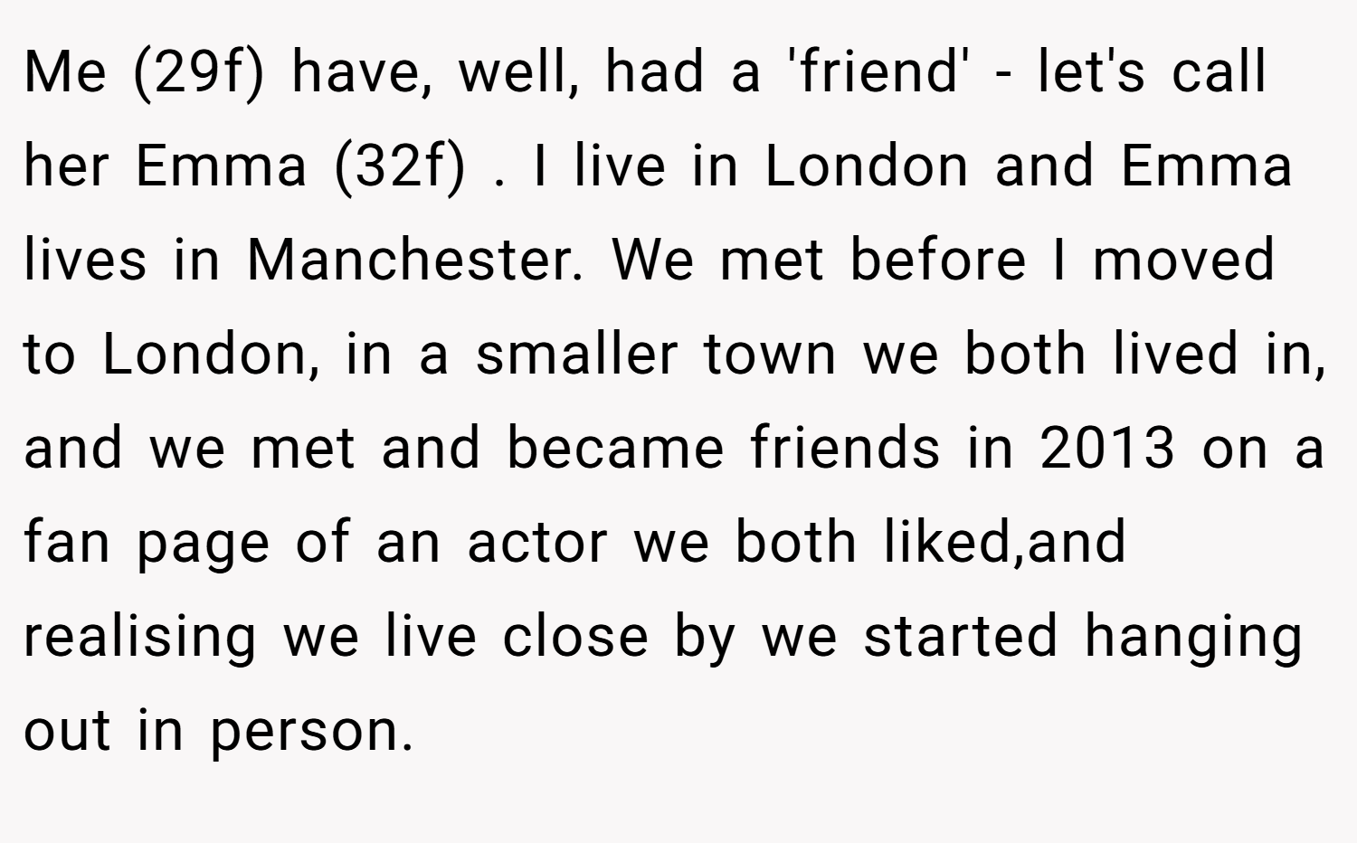 Me (29f) have, well, had a 'friend' - let's call her Emma (32f) . I live in London and Emma lives in Manchester. We met before I moved to London, in a smaller town we both lived in, and we met and became friends in 2013 on a fan page of an actor we both liked,and realising we live close by we started hanging out in person.