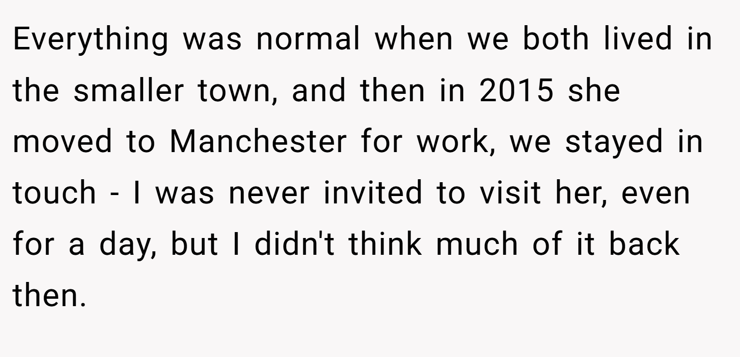 Everything was normal when we both lived in the smaller town, and then in 2015 she moved to Manchester for work, we stayed in touch - I was never invited to visit her, even for a day, but I didn't think much of it back then.