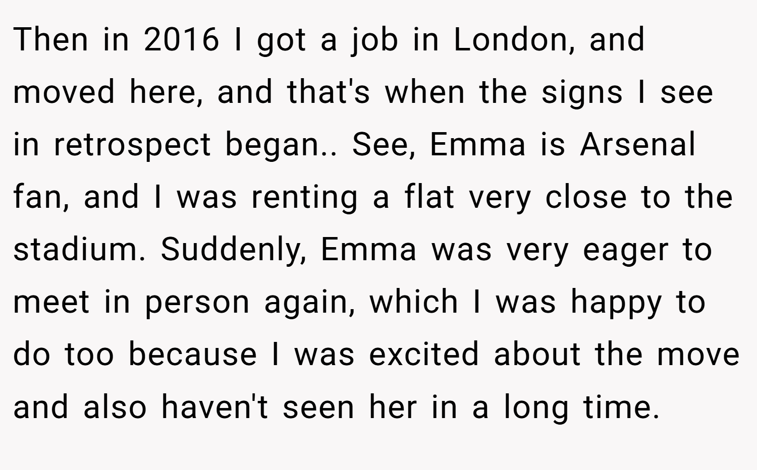 Then in 2016 I got a job in London, and moved here, and that's when the signs I see in retrospect began.. See, Emma is Arsenal fan, and I was renting a flat very close to the stadium. Suddenly, Emma was very eager to meet in person again, which I was happy to do too because I was excited about the move and also haven't seen her in a long time.