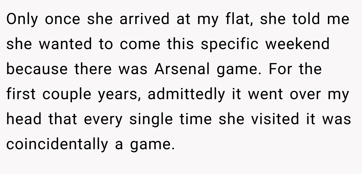 Only once she arrived at my flat, she told me she wanted to come this specific weekend because there was Arsenal game. For the first couple years, admittedly it went over my head that every single time she visited it was coincidentally a game.