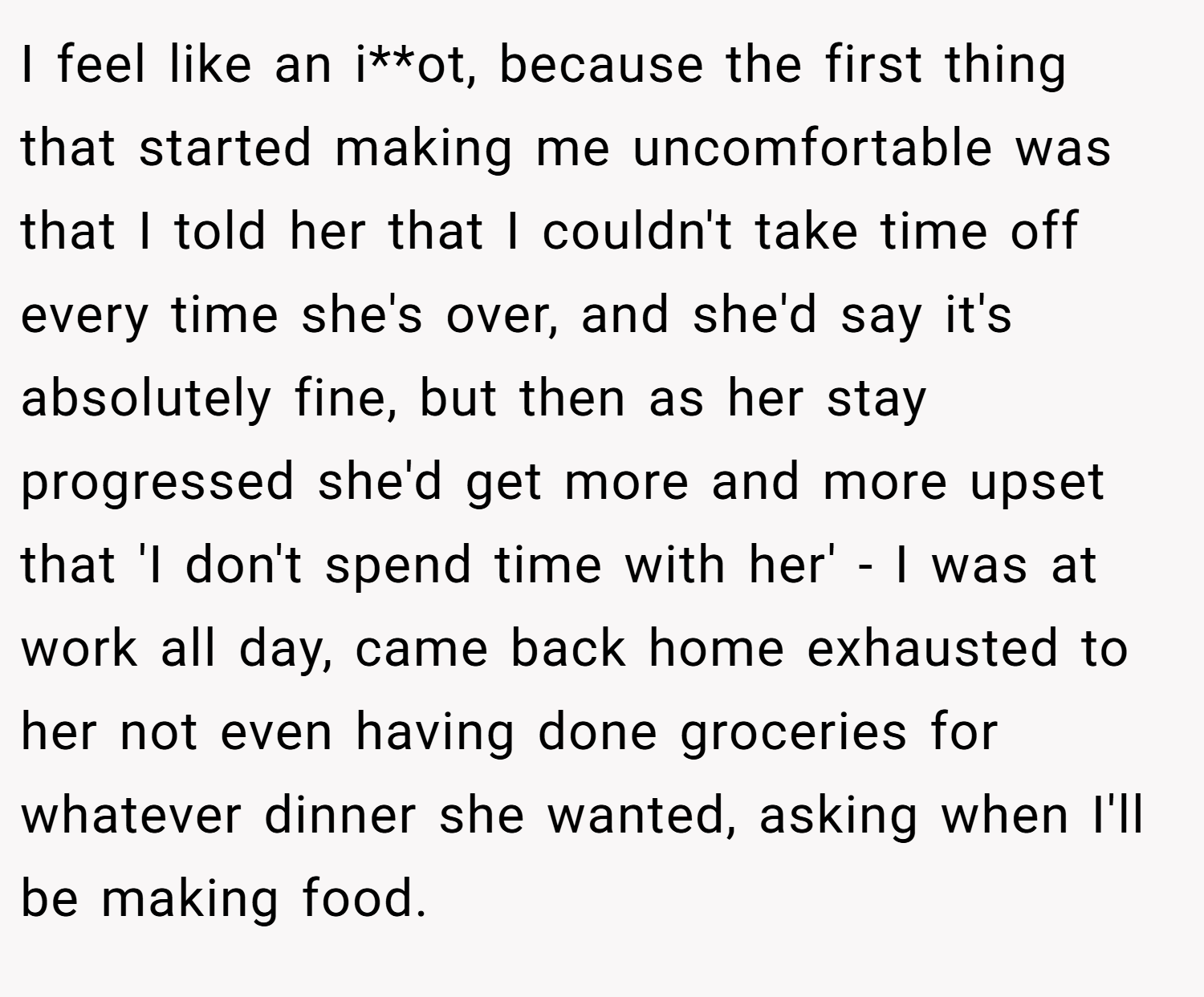 I feel like an i**ot, because the first thing that started making me uncomfortable was that I told her that I couldn't take time off every time she's over, and she'd say it's absolutely fine, but then as her stay progressed she'd get more and more upset that 'I don't spend time with her' - I was at work all day, came back home exhausted to her not even having done groceries for whatever dinner she wanted, asking when I'll be making food.