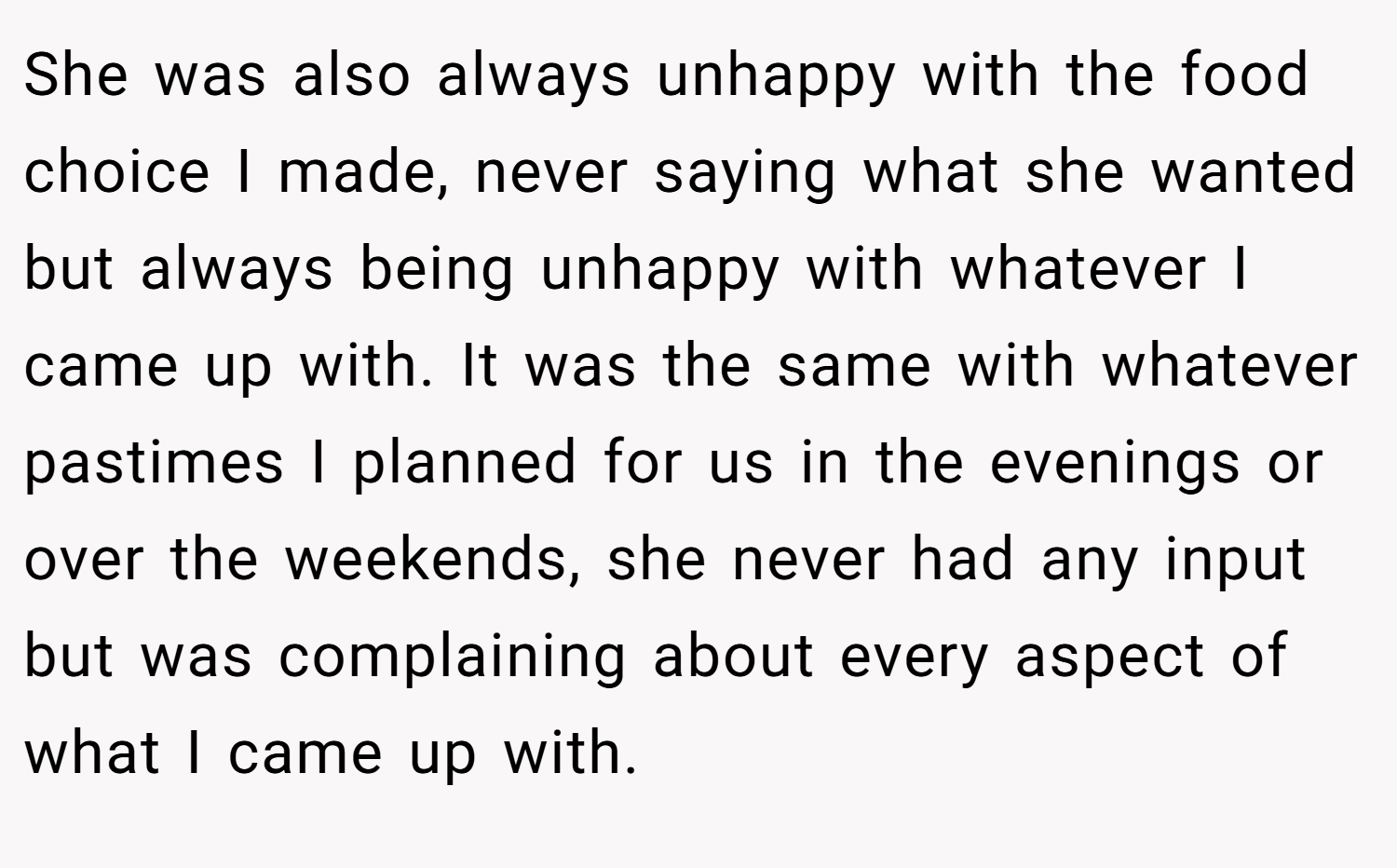 She was also always unhappy with the food choice I made, never saying what she wanted but always being unhappy with whatever I came up with. It was the same with whatever pastimes I planned for us in the evenings or over the weekends, she never had any input but was complaining about every aspect of what I came up with.