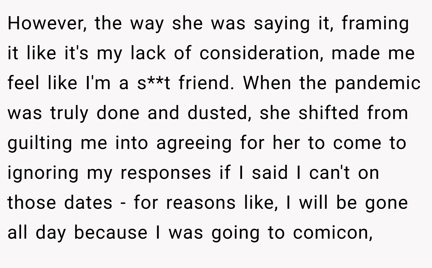 However, the way she was saying it, framing it like it's my lack of consideration, made me feel like I'm a s**t friend. When the pandemic was truly done and dusted, she shifted from guilting me into agreeing for her to come to ignoring my responses if I said I can't on those dates - for reasons like, I will be gone all day because I was going to comicon,