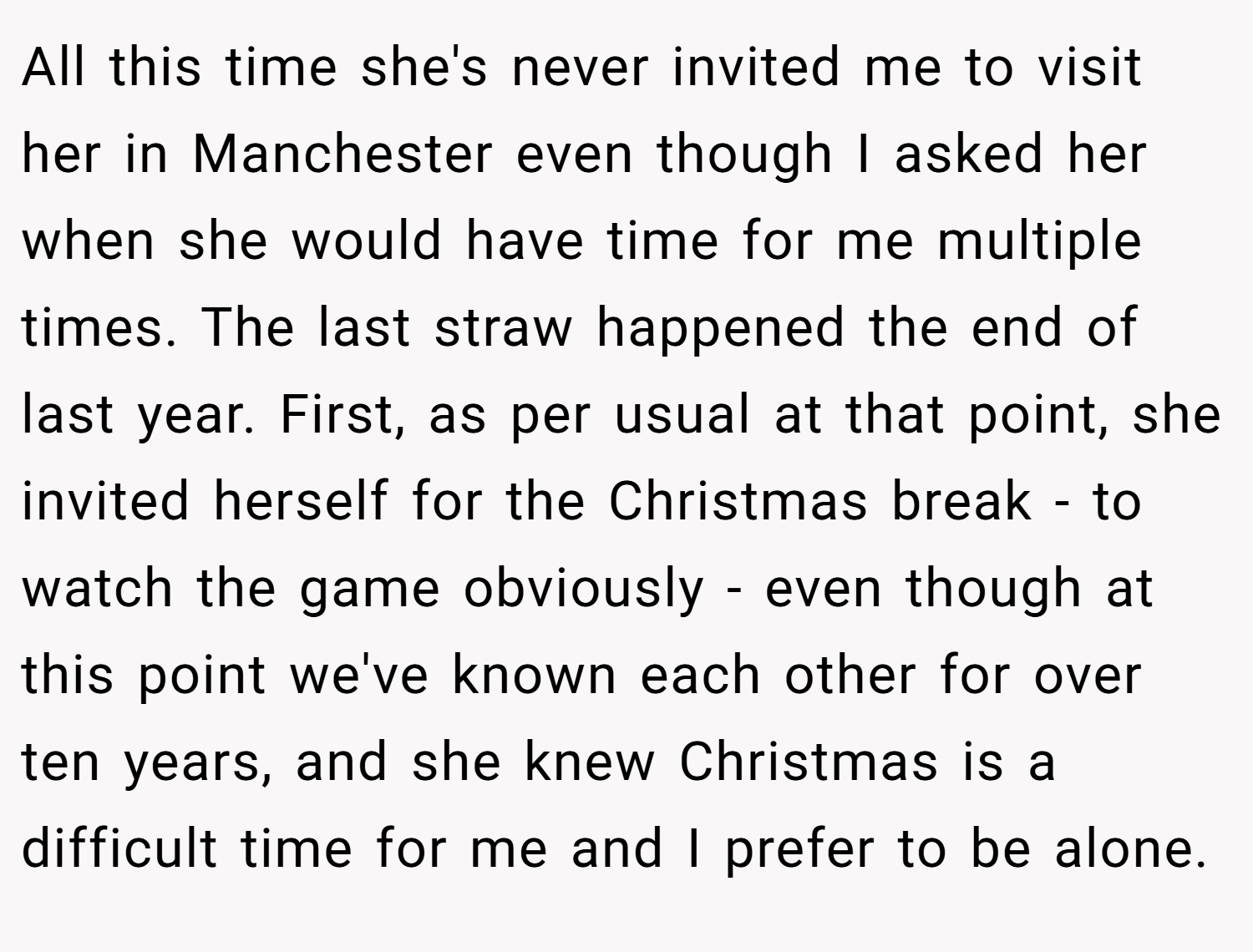 All this time she's never invited me to visit her in Manchester even though I asked her when she would have time for me multiple times. The last straw happened the end of last year. First, as per usual at that point, she invited herself for the Christmas break - to watch the game obviously - even though at this point we've known each other for over ten years, and she knew Christmas is a difficult time for me and I prefer to be alone.