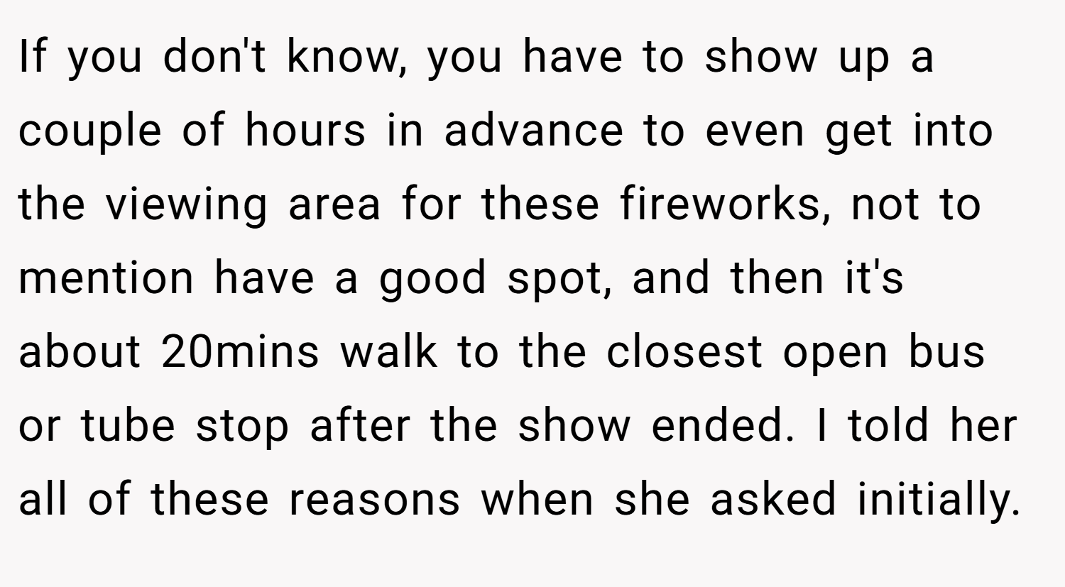 If you don't know, you have to show up a couple of hours in advance to even get into the viewing area for these fireworks, not to mention have a good spot, and then it's about 20mins walk to the closest open bus or tube stop after the show ended. I told her all of these reasons when she asked initially.
