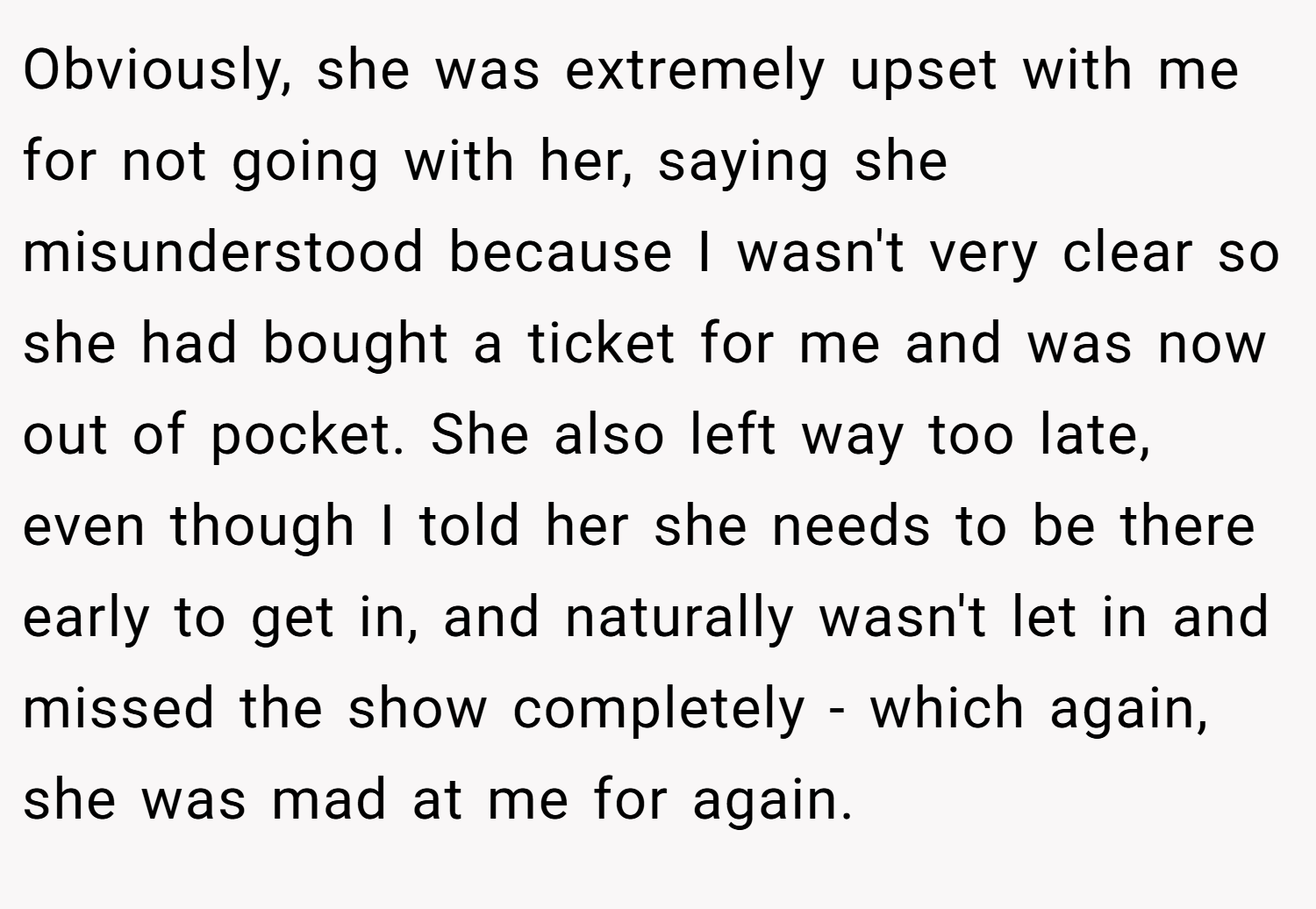 Obviously, she was extremely upset with me for not going with her, saying she misunderstood because I wasn't very clear so she had bought a ticket for me and was now out of pocket. She also left way too late, even though I told her she needs to be there early to get in, and naturally wasn't let in and missed the show completely - which again, she was mad at me for again.