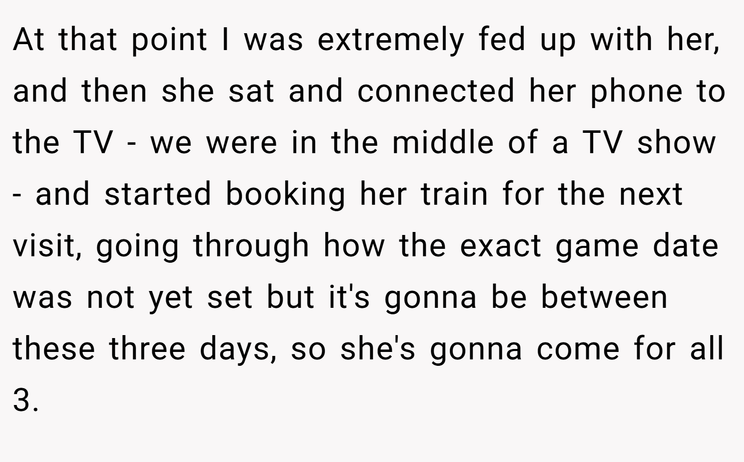 At that point I was extremely fed up with her, and then she sat and connected her phone to the TV - we were in the middle of a TV show - and started booking her train for the next visit, going through how the exact game date was not yet set but it's gonna be between these three days, so she's gonna come for all 3.