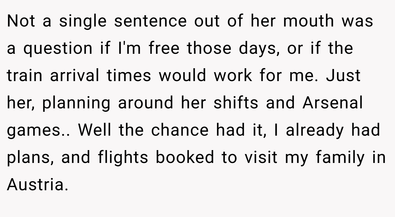 Not a single sentence out of her mouth was a question if I'm free those days, or if the train arrival times would work for me. Just her, planning around her shifts and Arsenal games.. Well the chance had it, I already had plans, and flights booked to visit my family in Austria.