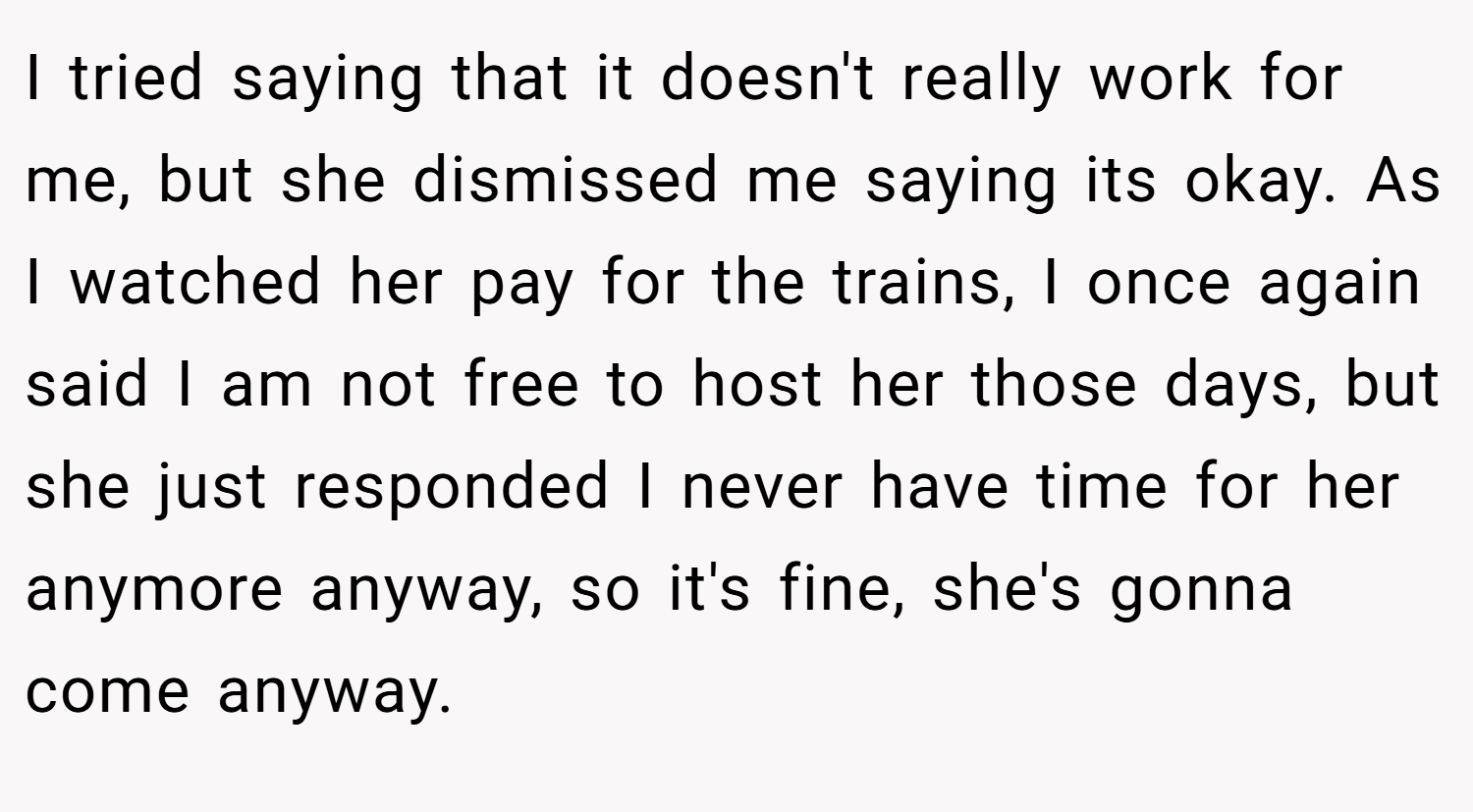 I tried saying that it doesn't really work for me, but she dismissed me saying its okay. As I watched her pay for the trains, I once again said I am not free to host her those days, but she just responded I never have time for her anymore anyway, so it's fine, she's gonna come anyway.