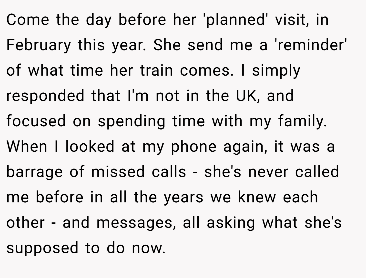 Come the day before her 'planned' visit, in February this year. She send me a 'reminder' of what time her train comes. I simply responded that I'm not in the UK, and focused on spending time with my family. When I looked at my phone again, it was a barrage of missed calls - she's never called me before in all the years we knew each other - and messages, all asking what she's supposed to do now.