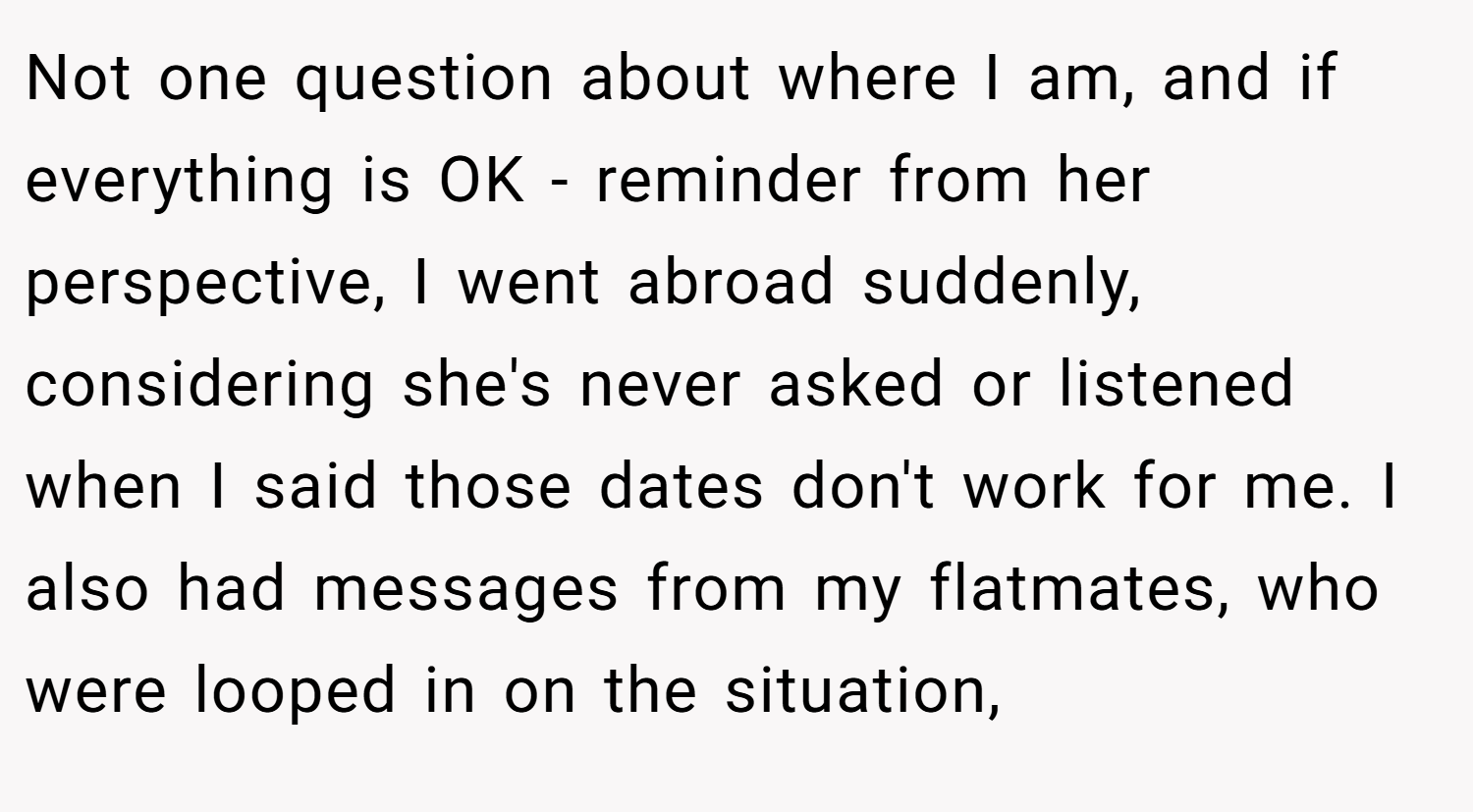 Not one question about where I am, and if everything is OK - reminder from her perspective, I went abroad suddenly, considering she's never asked or listened when I said those dates don't work for me. I also had messages from my flatmates, who were looped in on the situation,