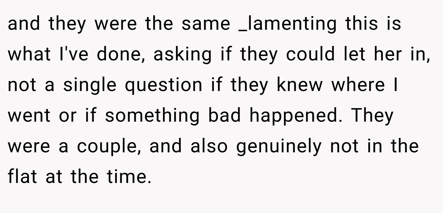 and they were the same _lamenting this is what I've done, asking if they could let her in, not a single question if they knew where I went or if something bad happened. They were a couple, and also genuinely not in the flat at the time.