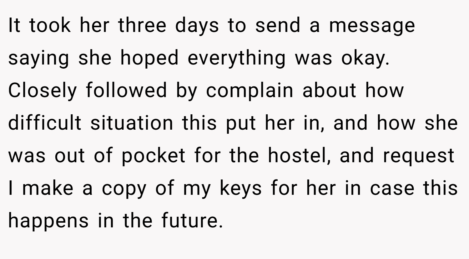 It took her three days to send a message saying she hoped everything was okay. Closely followed by complain about how difficult situation this put her in, and how she was out of pocket for the hostel, and request I make a copy of my keys for her in case this happens in the future.