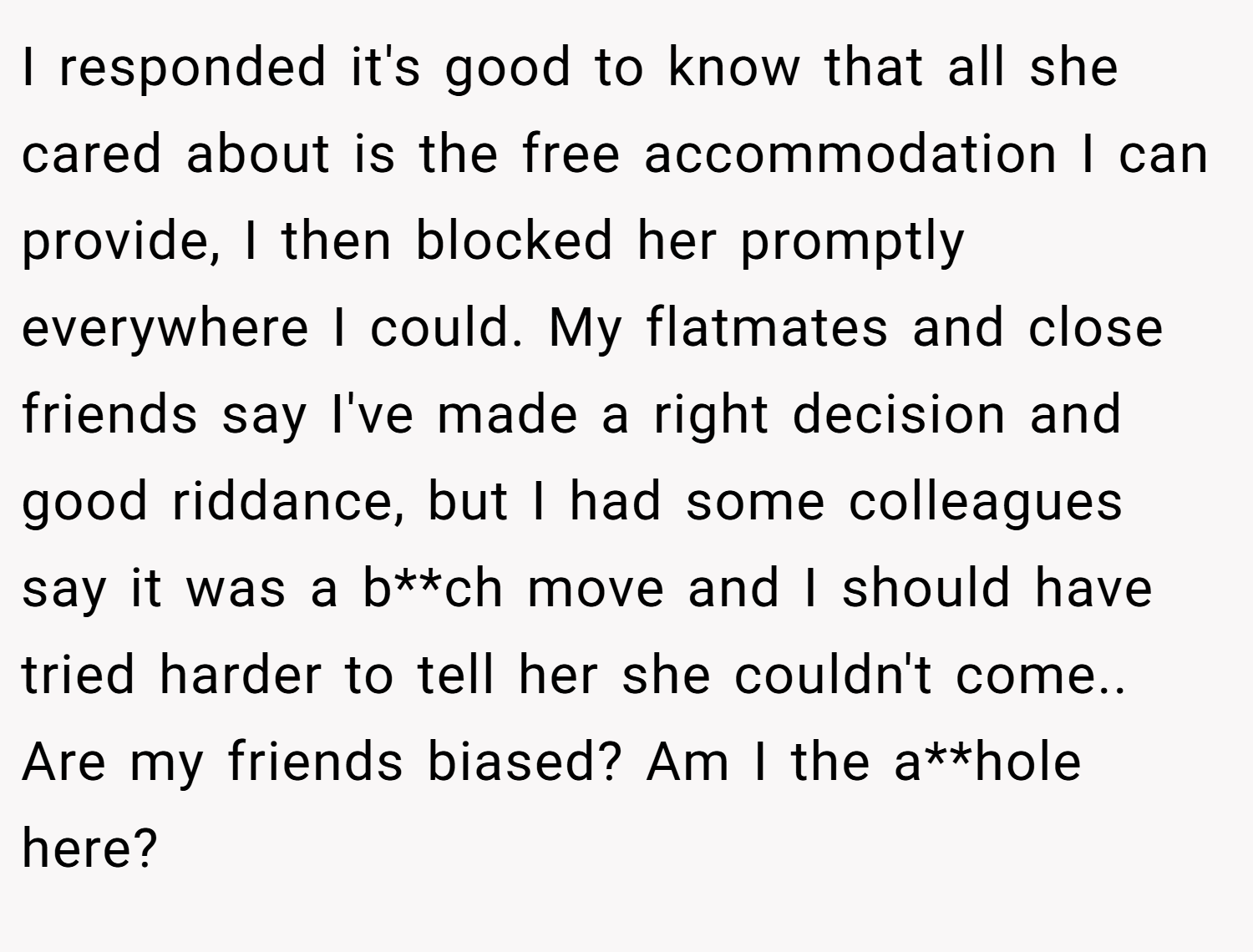 I responded it's good to know that all she cared about is the free accommodation I can provide, I then blocked her promptly everywhere I could. My flatmates and close friends say I've made a right decision and good riddance, but I had some colleagues say it was a b**ch move and I should have tried harder to tell her she couldn't come.. Are my friends biased? Am I the a**hole here?