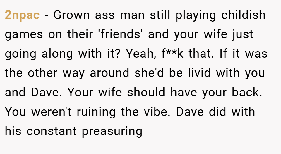 2npac − Grown ass man still playing childish games on their 'friends' and your wife just going along with it? Yeah, f**k that. If it was the other way around she'd be livid with you and Dave. Your wife should have your back. You weren't ruining the vibe. Dave did with his constant preasuring