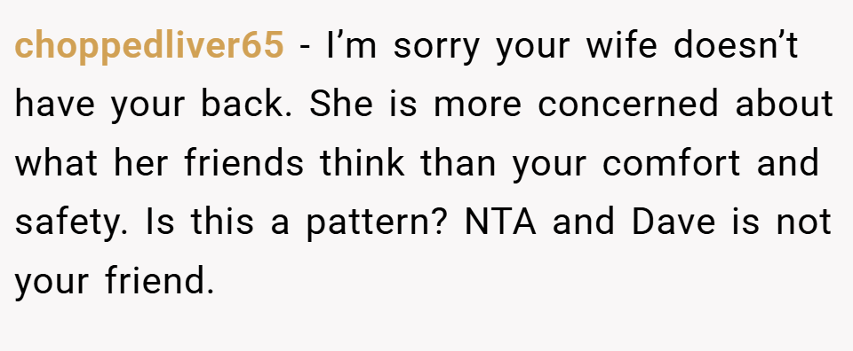 choppedliver65 − I’m sorry your wife doesn’t have your back. She is more concerned about what her friends think than your comfort and safety. Is this a pattern? NTA and Dave is not your friend.