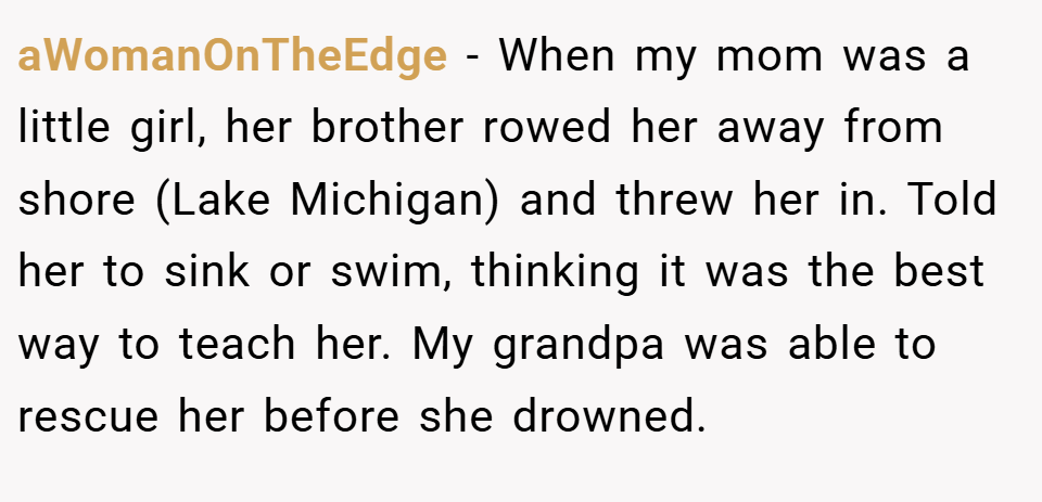 aWomanOnTheEdge − When my mom was a little girl, her brother rowed her away from shore (Lake Michigan) and threw her in. Told her to sink or swim, thinking it was the best way to teach her. My grandpa was able to rescue her before she drowned.