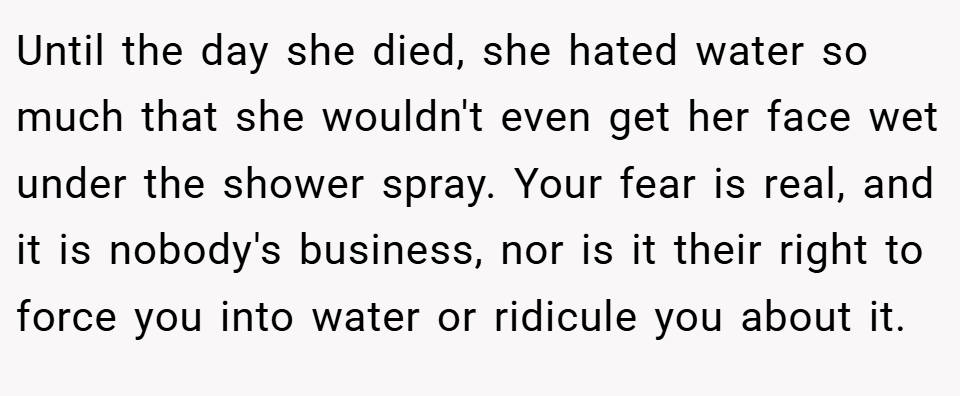 Until the day she died, she hated water so much that she wouldn't even get her face wet under the shower spray. Your fear is real, and it is nobody's business, nor is it their right to force you into water or ridicule you about it.