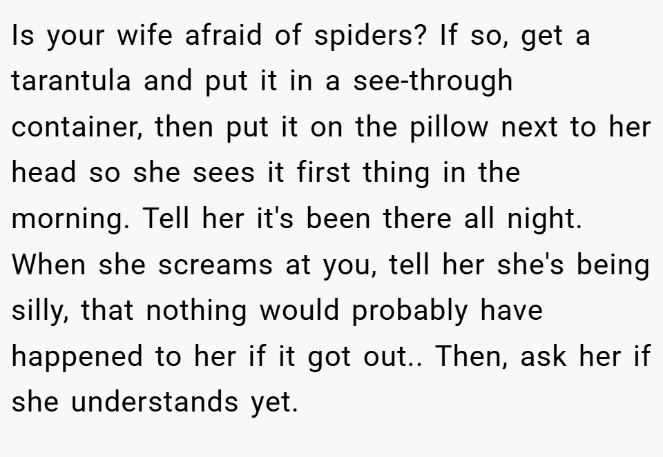 Is your wife afraid of spiders? If so, get a tarantula and put it in a see-through container, then put it on the pillow next to her head so she sees it first thing in the morning. Tell her it's been there all night. When she screams at you, tell her she's being silly, that nothing would probably have happened to her if it got out.. Then, ask her if she understands yet.