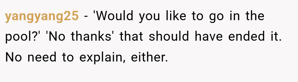 yangyang25 − 'Would you like to go in the pool?' 'No thanks' that should have ended it. No need to explain, either.