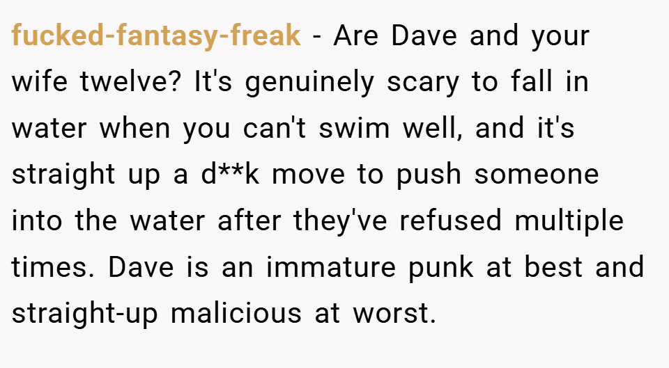 fucked-fantasy-freak − Are Dave and your wife twelve? It's genuinely scary to fall in water when you can't swim well, and it's straight up a d**k move to push someone into the water after they've refused multiple times. Dave is an immature punk at best and straight-up malicious at worst.