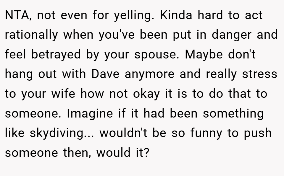 NTA, not even for yelling. Kinda hard to act rationally when you've been put in danger and feel betrayed by your spouse. Maybe don't hang out with Dave anymore and really stress to your wife how not okay it is to do that to someone. Imagine if it had been something like skydiving... wouldn't be so funny to push someone then, would it?