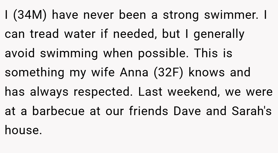 I (34M) have never been a strong swimmer. I can tread water if needed, but I generally avoid swimming when possible. This is something my wife Anna (32F) knows and has always respected. Last weekend, we were at a barbecue at our friends Dave and Sarah's house.