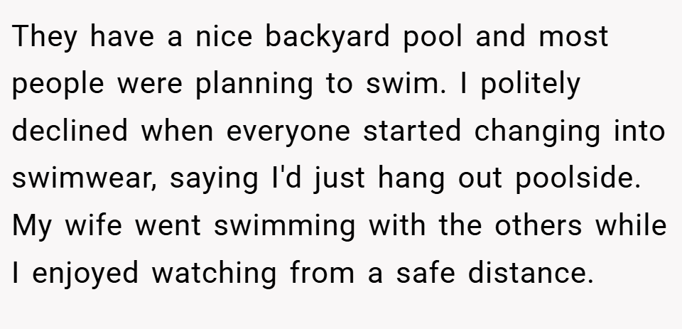 They have a nice backyard pool and most people were planning to swim. I politely declined when everyone started changing into swimwear, saying I'd just hang out poolside. My wife went swimming with the others while I enjoyed watching from a safe distance.