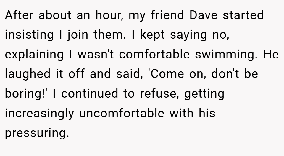 After about an hour, my friend Dave started insisting I join them. I kept saying no, explaining I wasn't comfortable swimming. He laughed it off and said, 'Come on, don't be boring!' I continued to refuse, getting increasingly uncomfortable with his pressuring.