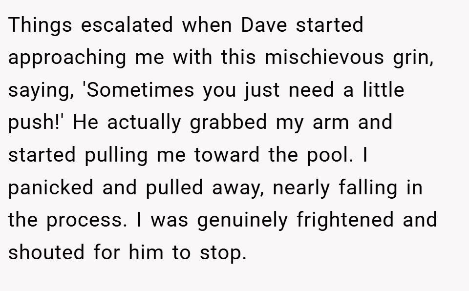 Things escalated when Dave started approaching me with this mischievous grin, saying, 'Sometimes you just need a little push!' He actually grabbed my arm and started pulling me toward the pool. I panicked and pulled away, nearly falling in the process. I was genuinely frightened and shouted for him to stop.