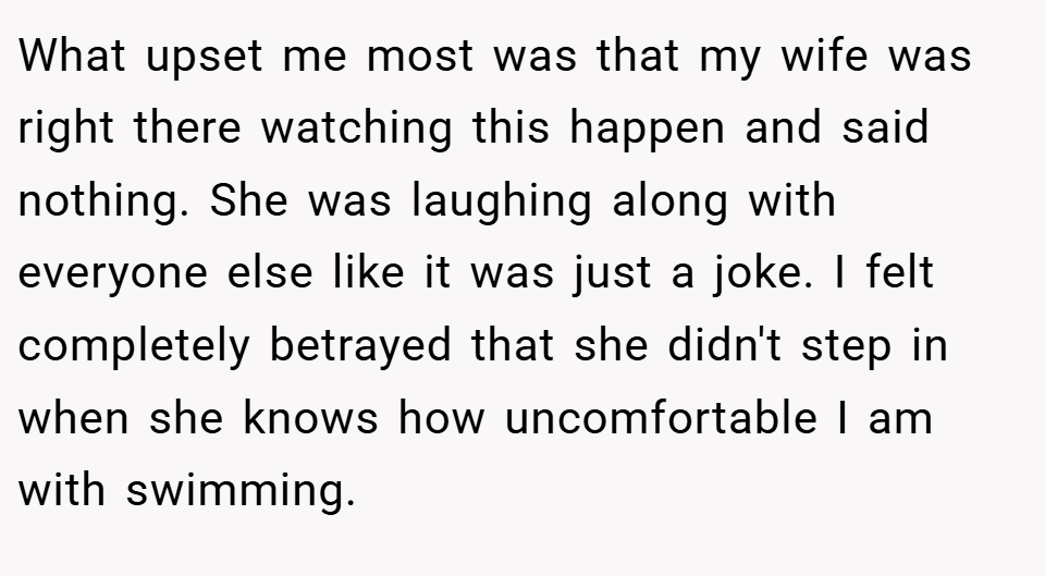 What upset me most was that my wife was right there watching this happen and said nothing. She was laughing along with everyone else like it was just a joke. I felt completely betrayed that she didn't step in when she knows how uncomfortable I am with swimming.