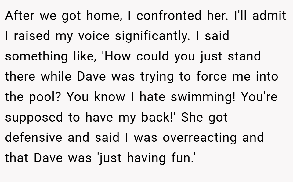 After we got home, I confronted her. I'll admit I raised my voice significantly. I said something like, 'How could you just stand there while Dave was trying to force me into the pool? You know I hate swimming! You're supposed to have my back!' She got defensive and said I was overreacting and that Dave was 'just having fun.'