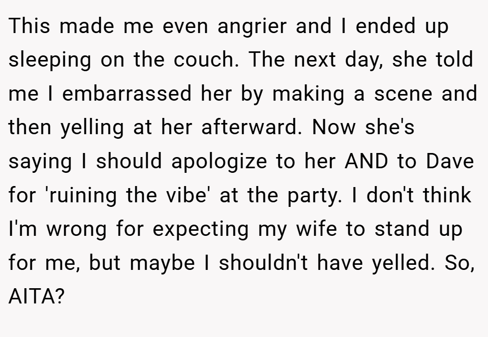 This made me even angrier and I ended up sleeping on the couch. The next day, she told me I embarrassed her by making a scene and then yelling at her afterward. Now she's saying I should apologize to her AND to Dave for 'ruining the vibe' at the party. I don't think I'm wrong for expecting my wife to stand up for me, but maybe I shouldn't have yelled. So, AITA?​​​​​​​​​​​​​​​​