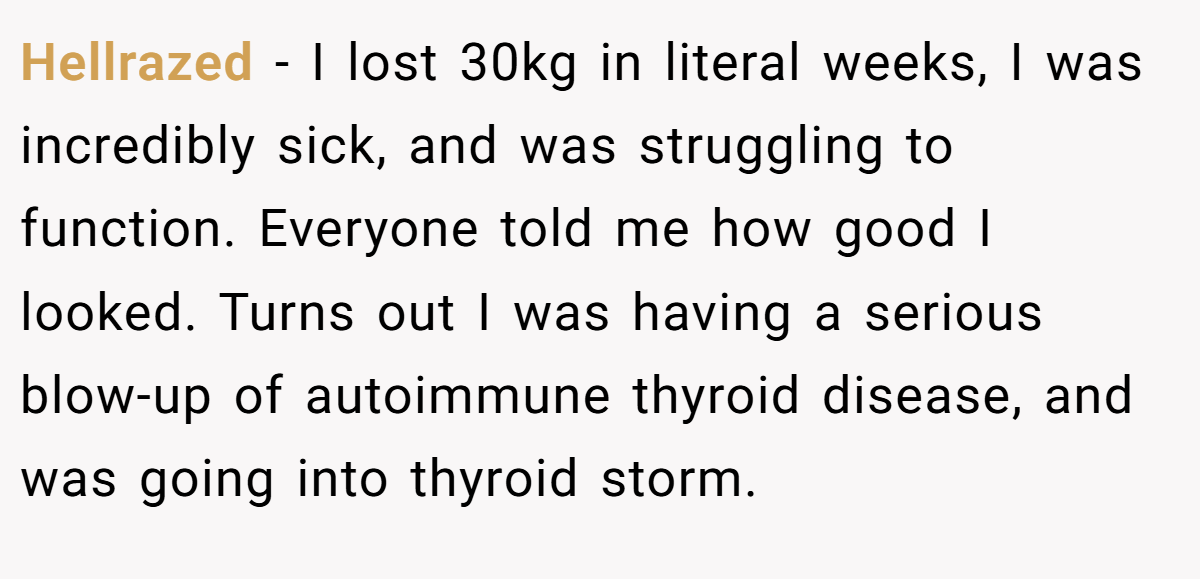 Hellrazed − I lost 30kg in literal weeks, I was incredibly sick, and was struggling to function. Everyone told me how good I looked. Turns out I was having a serious blow-up of autoimmune thyroid disease, and was going into thyroid storm.