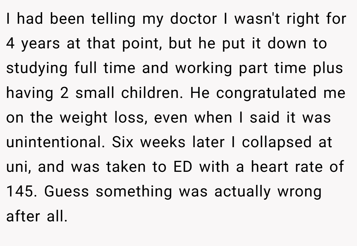 I had been telling my doctor I wasn't right for 4 years at that point, but he put it down to studying full time and working part time plus having 2 small children. He congratulated me on the weight loss, even when I said it was unintentional. Six weeks later I collapsed at uni, and was taken to ED with a heart rate of 145. Guess something was actually wrong after all.