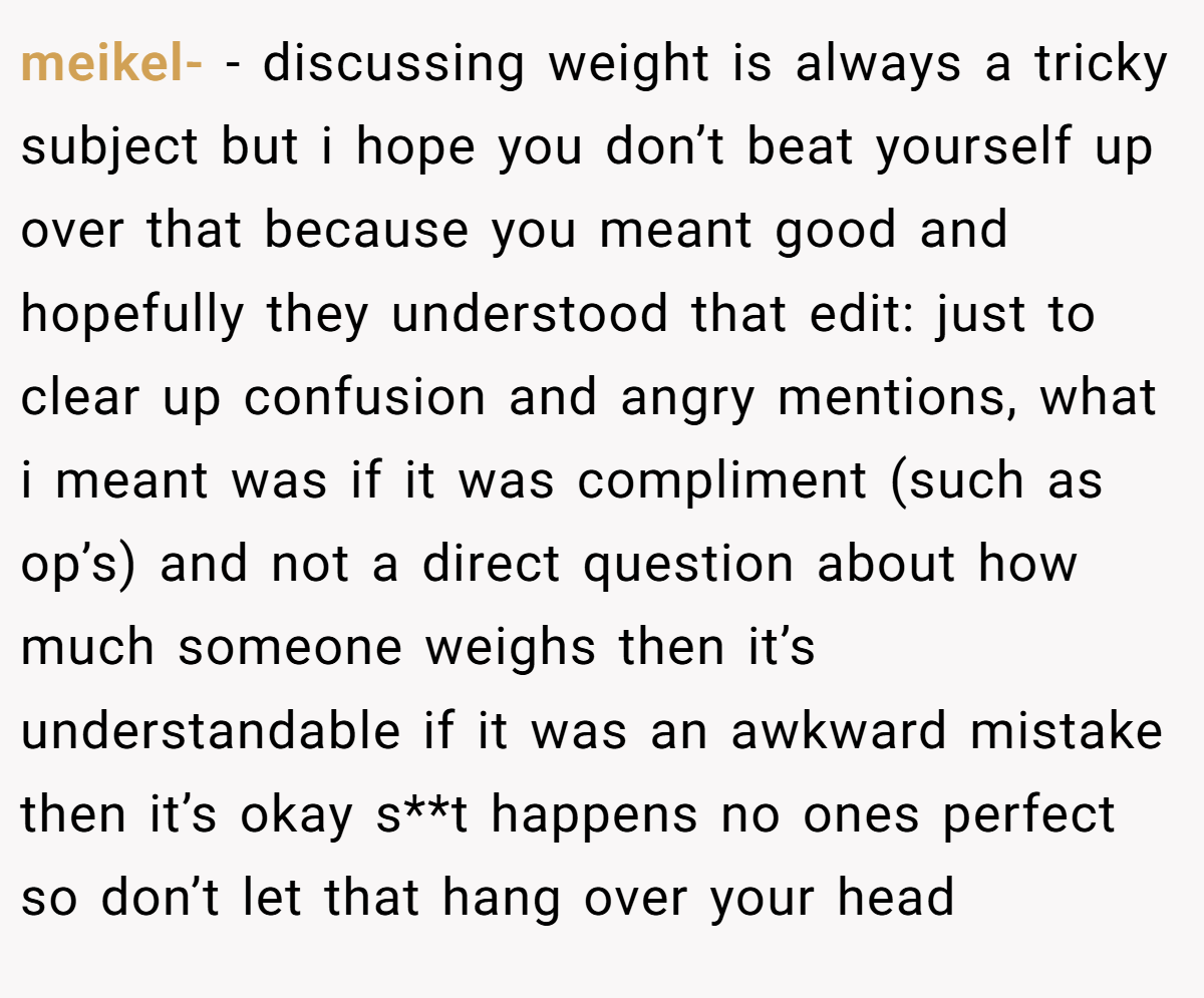 meikel- − discussing weight is always a tricky subject but i hope you don’t beat yourself up over that because you meant good and hopefully they understood that edit: just to clear up confusion and angry mentions, what i meant was if it was compliment (such as op’s) and not a direct question about how much someone weighs then it’s understandable if it was an awkward mistake then it’s okay s**t happens no ones perfect so don’t let that hang over your head