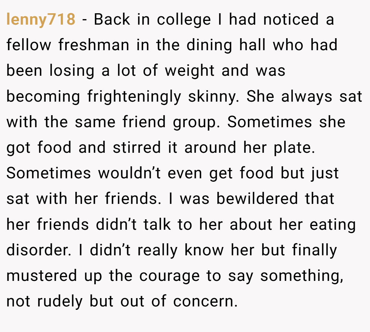 lenny718 − Back in college I had noticed a fellow freshman in the dining hall who had been losing a lot of weight and was becoming frighteningly skinny. She always sat with the same friend group. Sometimes she got food and stirred it around her plate. Sometimes wouldn’t even get food but just sat with her friends. I was bewildered that her friends didn’t talk to her about her eating disorder. I didn’t really know her but finally mustered up the courage to say something, not rudely but out of concern.
