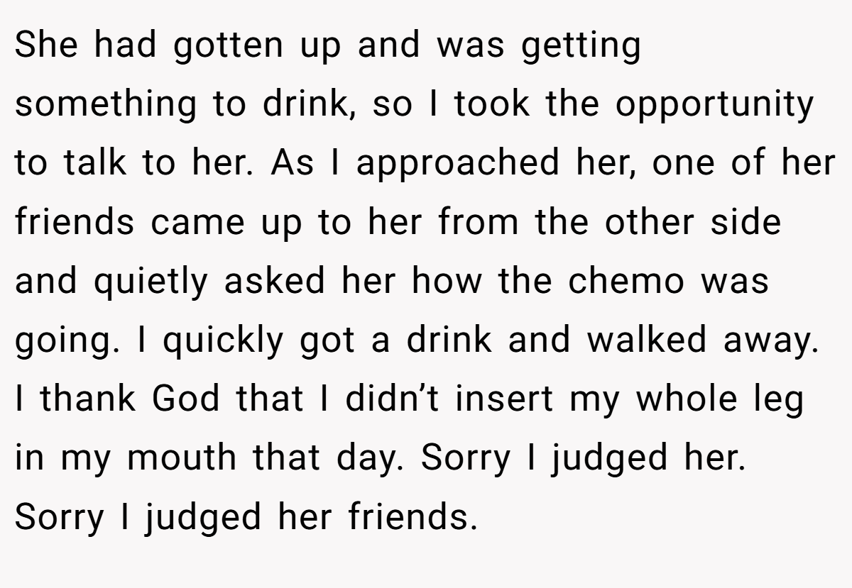 She had gotten up and was getting something to drink, so I took the opportunity to talk to her. As I approached her, one of her friends came up to her from the other side and quietly asked her how the chemo was going. I quickly got a drink and walked away. I thank God that I didn’t insert my whole leg in my mouth that day. Sorry I judged her. Sorry I judged her friends.