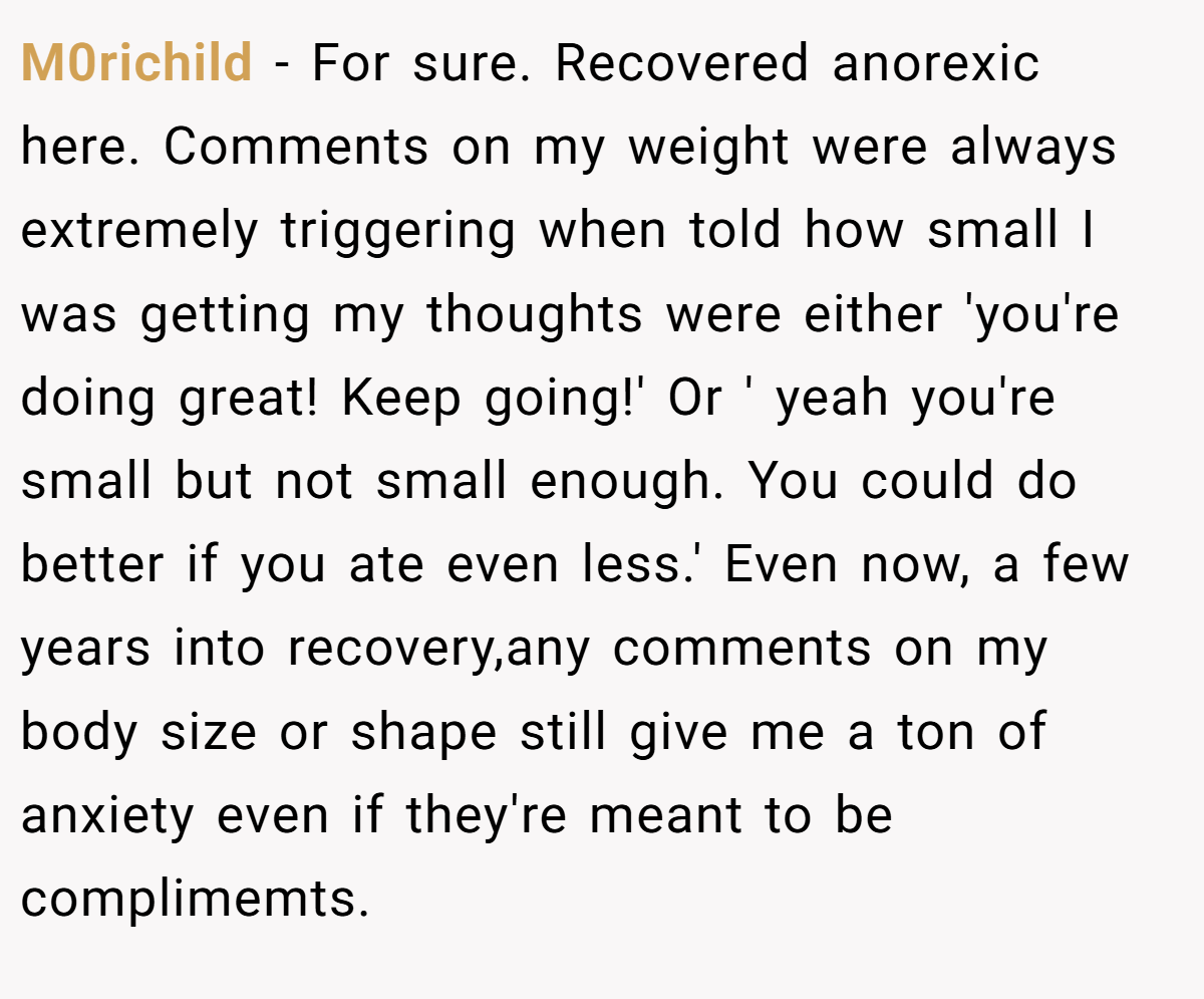 M0richild − For sure. Recovered anorexic here. Comments on my weight were always extremely triggering when told how small I was getting my thoughts were either 'you're doing great! Keep going!' Or ' yeah you're small but not small enough. You could do better if you ate even less.' Even now, a few years into recovery,any comments on my body size or shape still give me a ton of anxiety even if they're meant to be complimemts.
